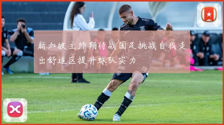 新加坡主帅期待战国足挑战自我走出舒适区提升球队实力