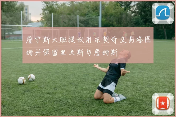 詹宁斯大胆提议用东契奇交易塔图姆并保留里夫斯与詹姆斯