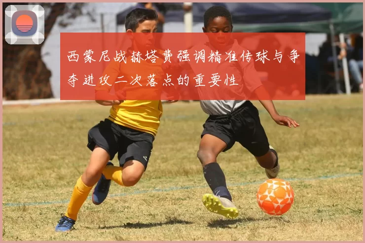 西蒙尼战赫塔费强调精准传球与争夺进攻二次落点的重要性