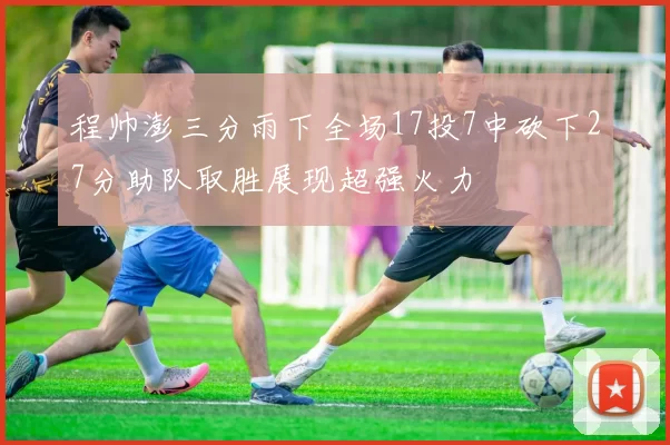 程帅澎三分雨下全场17投7中砍下27分助队取胜展现超强火力