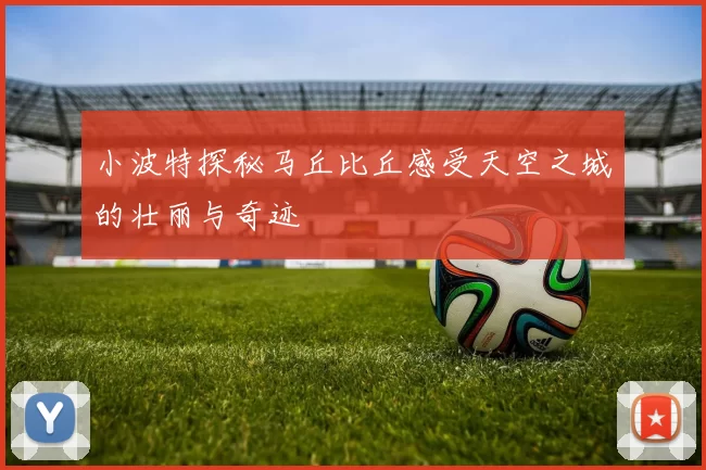 小波特探秘马丘比丘感受天空之城的壮丽与奇迹