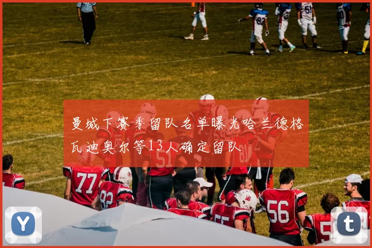 曼城下赛季留队名单曝光哈兰德格瓦迪奥尔等13人确定留队