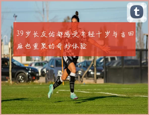 39岁长友佑都感受年轻十岁与吉田麻也重聚的奇妙体验