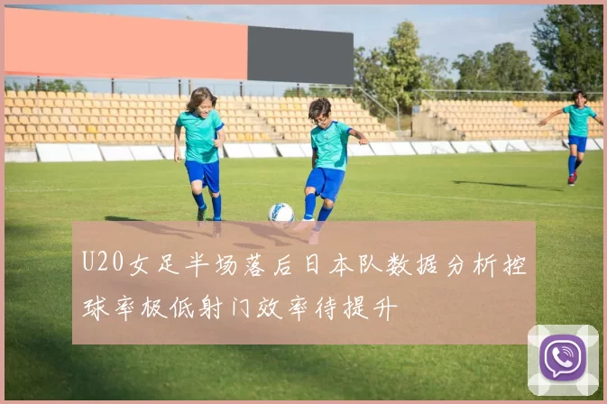 U20女足半场落后日本队数据分析控球率极低射门效率待提升