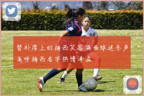 替补席上的梅西笑容满面球迷齐声高呼梅西名字热情洋溢