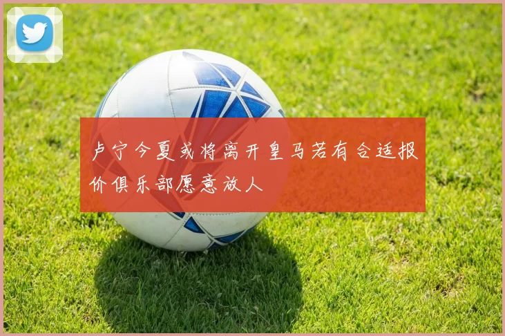 卢宁今夏或将离开皇马若有合适报价俱乐部愿意放人