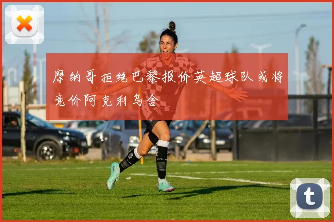 摩纳哥拒绝巴黎报价英超球队或将竞价阿克利乌舍