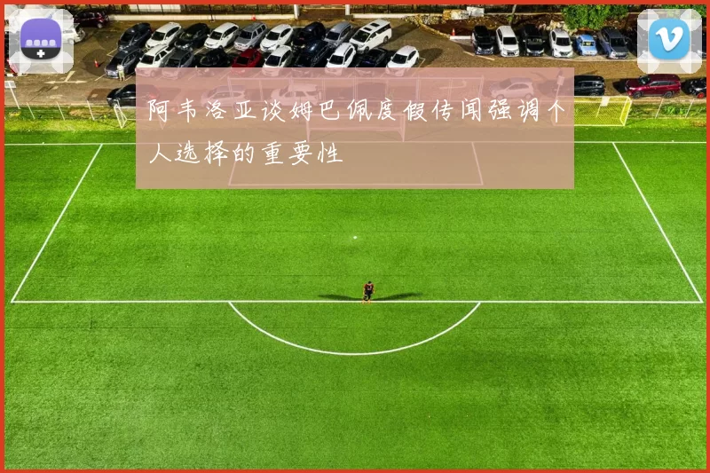 阿韦洛亚谈姆巴佩度假传闻强调个人选择的重要性
