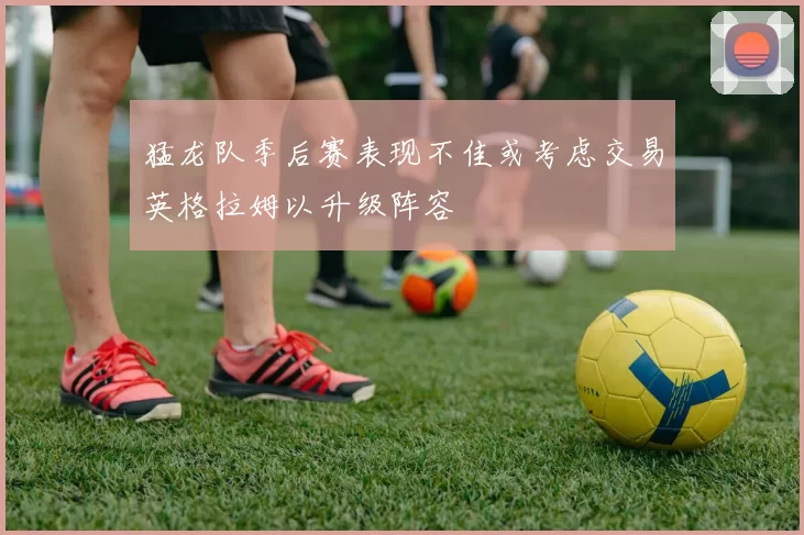 猛龙队季后赛表现不佳或考虑交易英格拉姆以升级阵容