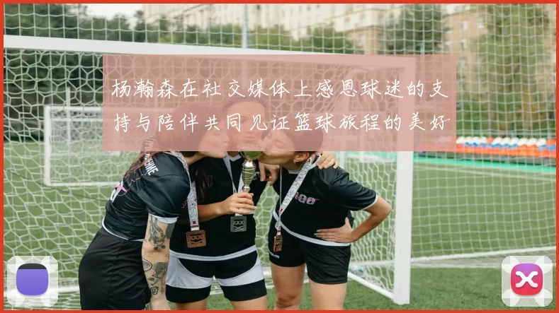 杨瀚森在社交媒体上感恩球迷的支持与陪伴共同见证篮球旅程的美好时刻