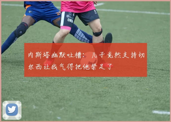 内斯塔幽默吐槽：儿子竟然支持切尔西让我气得把他禁足了