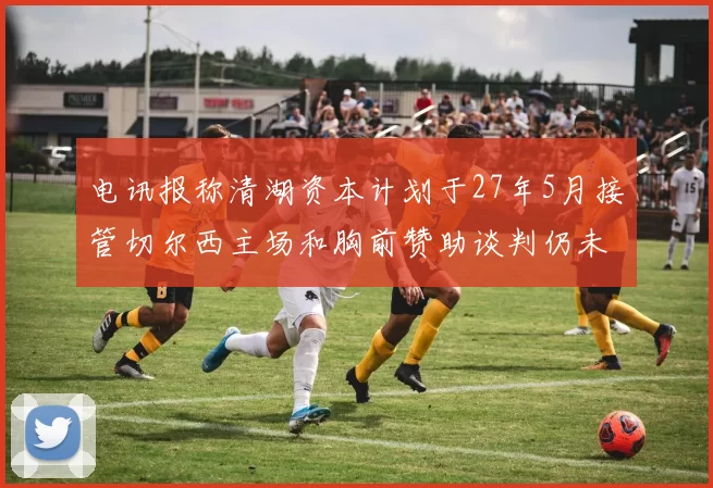 电讯报称清湖资本计划于27年5月接管切尔西主场和胸前赞助谈判仍未取得进展
