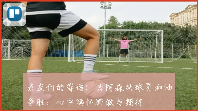 亲友们的寄语：为阿森纳球员加油争胜，心中满怀骄傲与期待