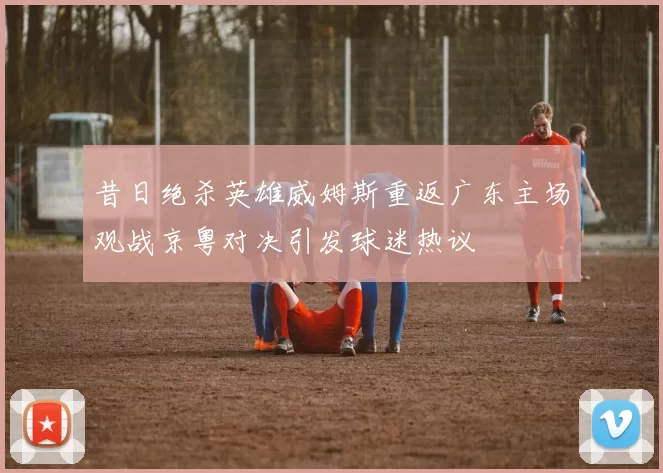昔日绝杀英雄威姆斯重返广东主场观战京粤对决引发球迷热议