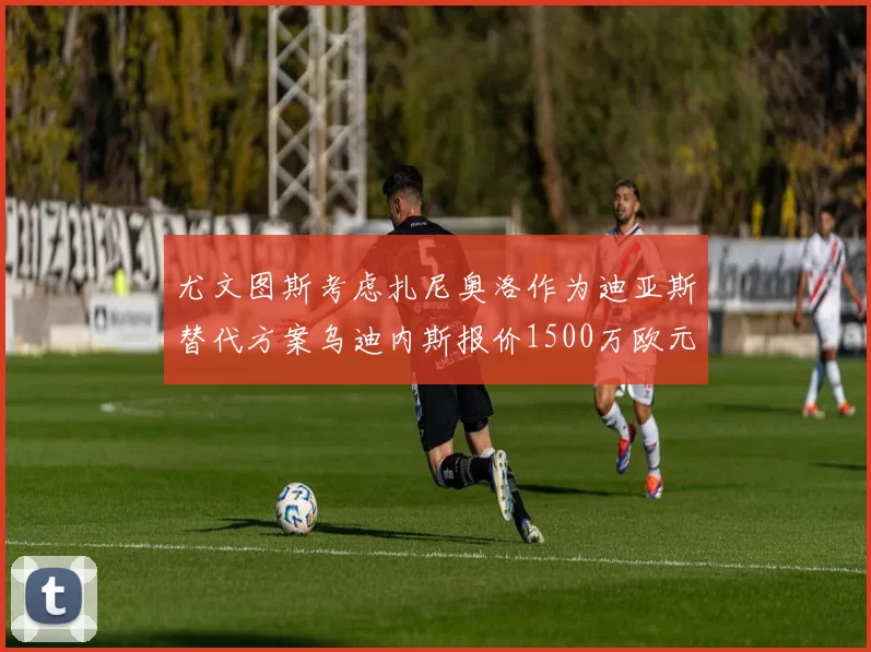 尤文图斯考虑扎尼奥洛作为迪亚斯替代方案乌迪内斯报价1500万欧元起步