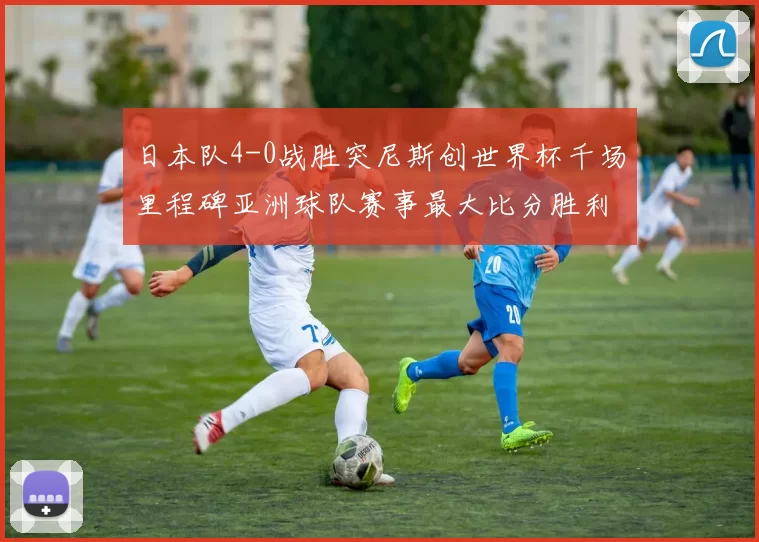 日本队4-0战胜突尼斯创世界杯千场里程碑亚洲球队赛事最大比分胜利