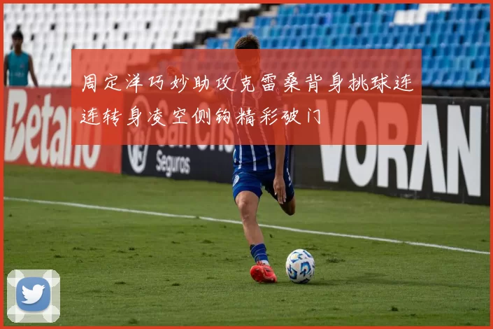 周定洋巧妙助攻克雷桑背身挑球连连转身凌空侧钩精彩破门