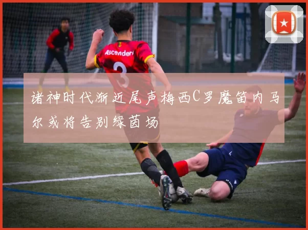 诸神时代渐近尾声梅西C罗魔笛内马尔或将告别绿茵场