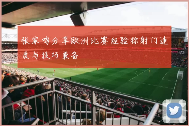 张家鸣分享欧洲比赛经验称射门速度与技巧兼备