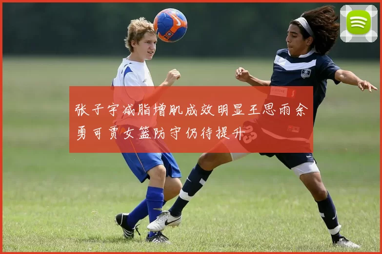 张子宇减脂增肌成效明显王思雨余勇可贾女篮防守仍待提升