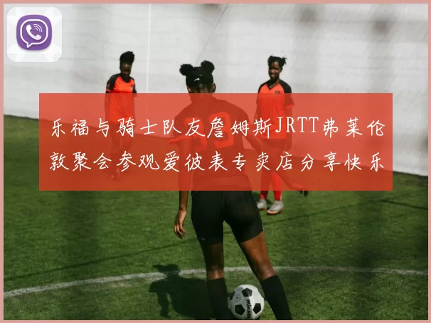 乐福与骑士队友詹姆斯JRTT弗莱伦敦聚会参观爱彼表专卖店分享快乐时光