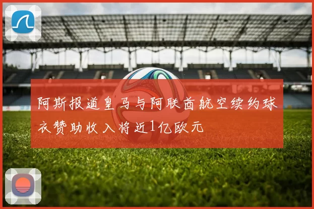 阿斯报道皇马与阿联酋航空续约球衣赞助收入将近1亿欧元