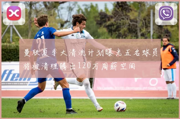 曼联夏季大清洗计划曝光五名球员将被清理腾出120万周薪空间