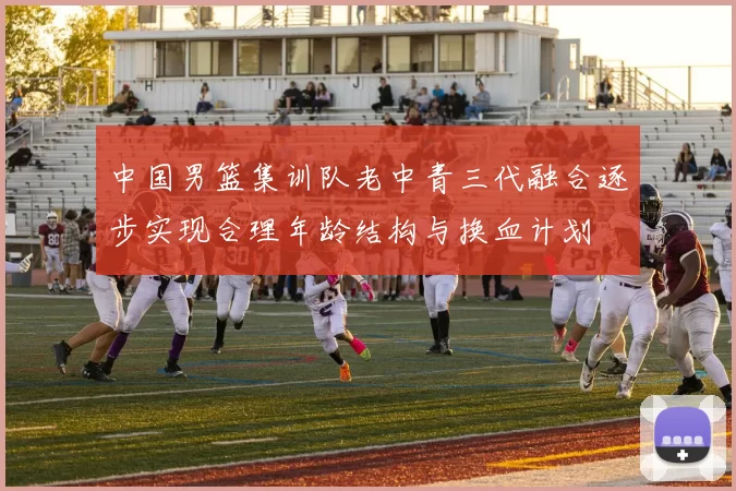 中国男篮集训队老中青三代融合逐步实现合理年龄结构与换血计划