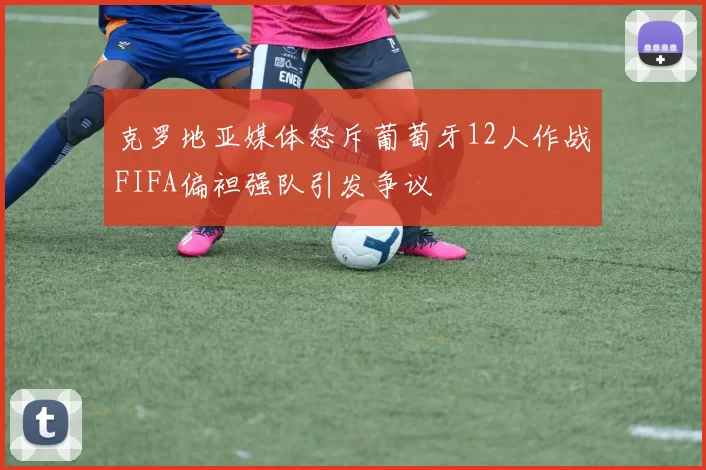 克罗地亚媒体怒斥葡萄牙12人作战FIFA偏袒强队引发争议