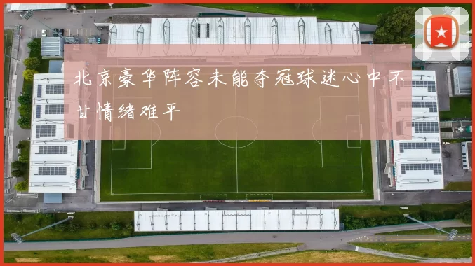 北京豪华阵容未能夺冠球迷心中不甘情绪难平