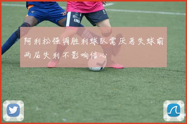 阿利松强调胜利球队需厌恶失球前两届失利不影响信心