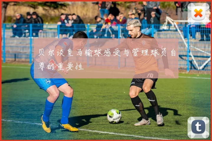 贝尔谈皇马输球感受与管理球员自尊的重要性