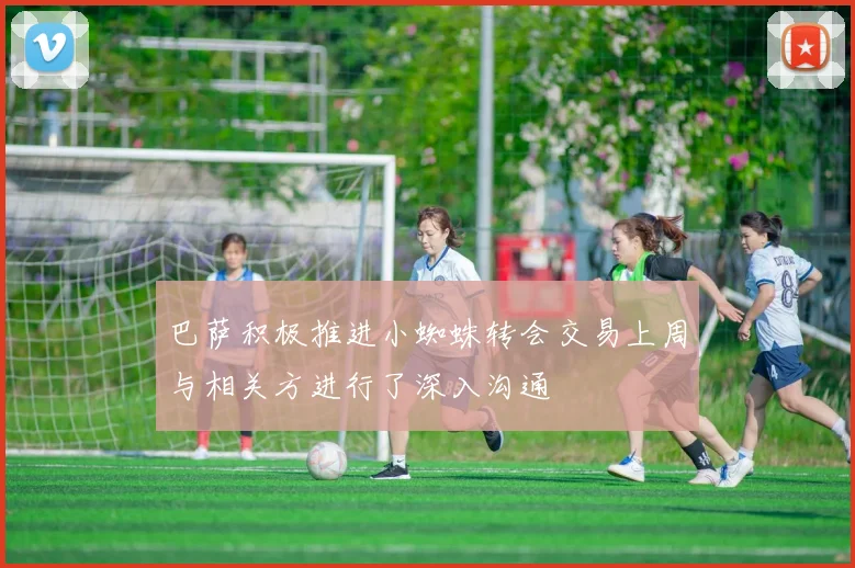 巴萨积极推进小蜘蛛转会交易上周与相关方进行了深入沟通